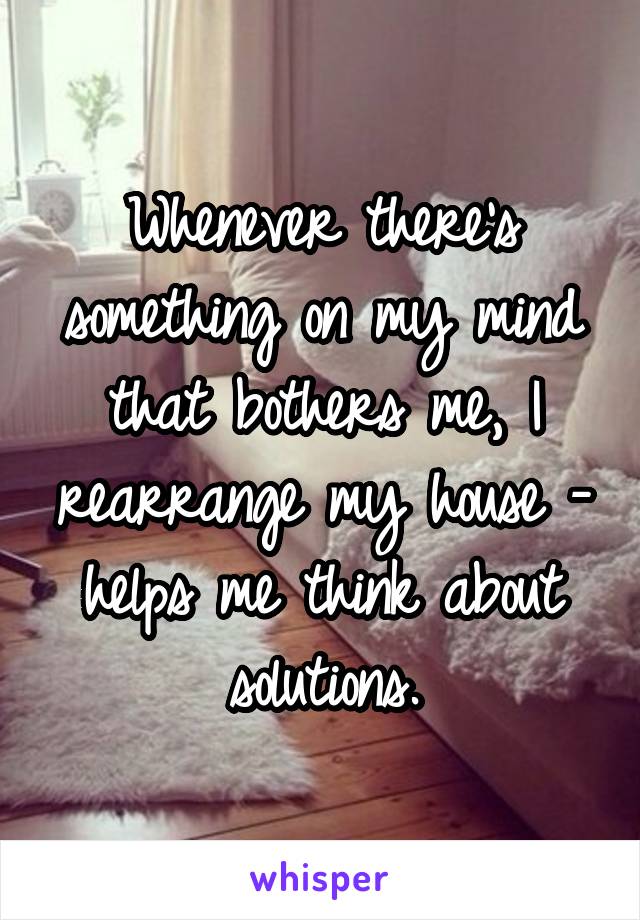 Whenever there's something on my mind that bothers me, I rearrange my house - helps me think about solutions.