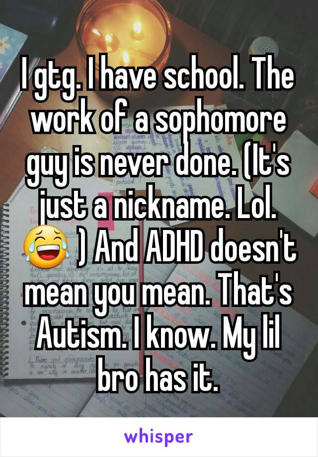 I gtg. I have school. The work of a sophomore guy is never done. (It's just a nickname. Lol.😂 ) And ADHD doesn't mean you mean. That's Autism. I know. My lil bro has it.