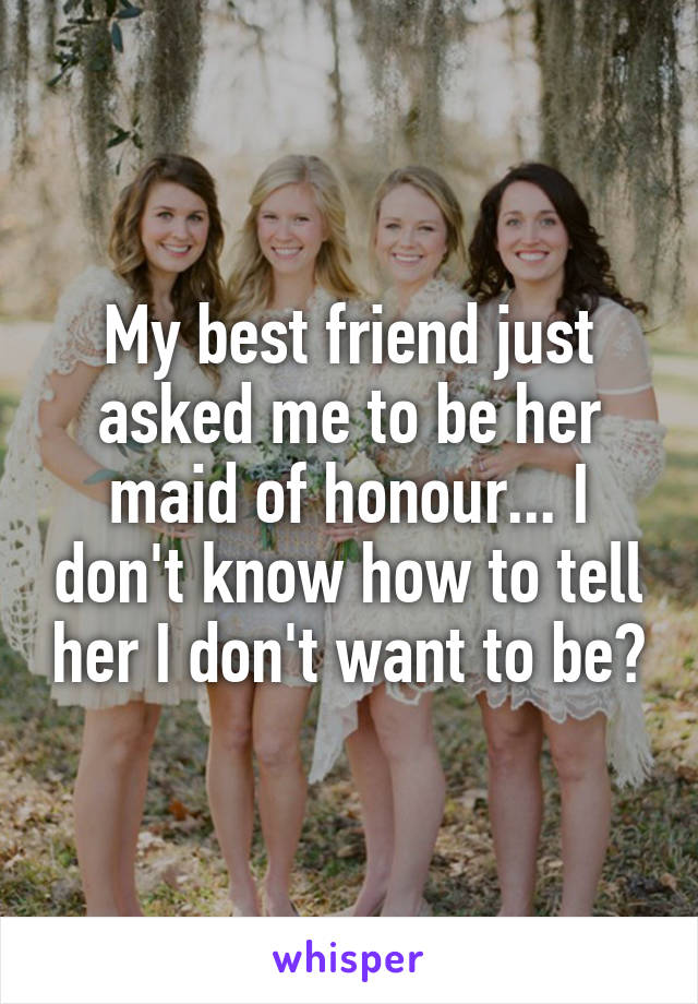 My best friend just asked me to be her maid of honour... I don't know how to tell her I don't want to be?