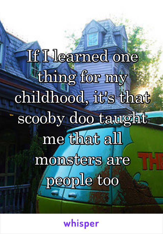 If I learned one thing for my childhood, it's that scooby doo taught me that all monsters are people too