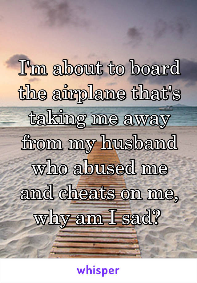 I'm about to board the airplane that's taking me away from my husband who abused me and cheats on me, why am I sad? 