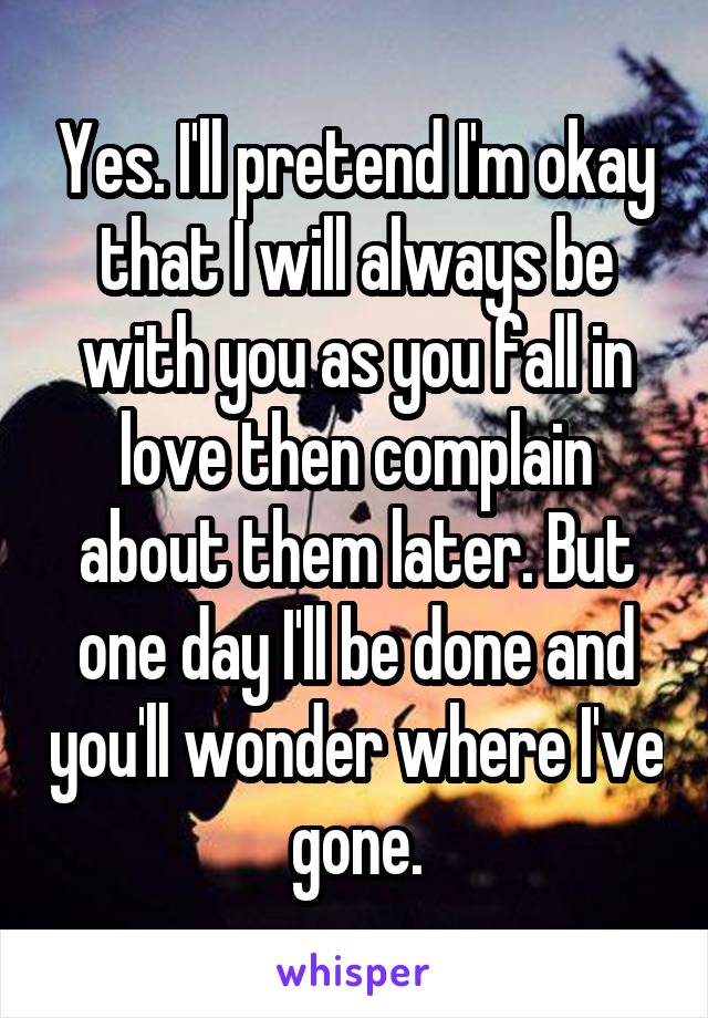 Yes. I'll pretend I'm okay that I will always be with you as you fall in love then complain about them later. But one day I'll be done and you'll wonder where I've gone.