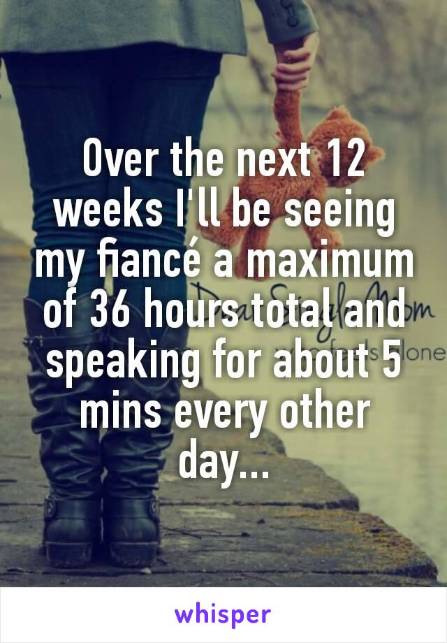 Over the next 12 weeks I'll be seeing my fiancé a maximum of 36 hours total and speaking for about 5 mins every other day...