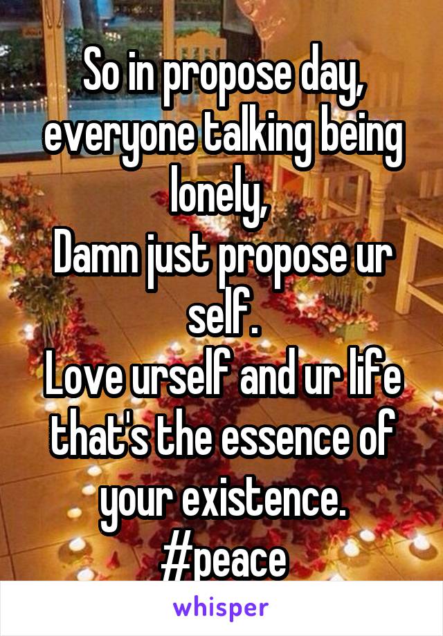 So in propose day, everyone talking being lonely, 
Damn just propose ur self.
Love urself and ur life that's the essence of your existence.
#peace