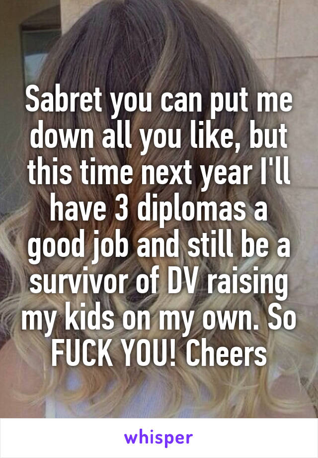 Sabret you can put me down all you like, but this time next year I'll have 3 diplomas a good job and still be a survivor of DV raising my kids on my own. So FUCK YOU! Cheers