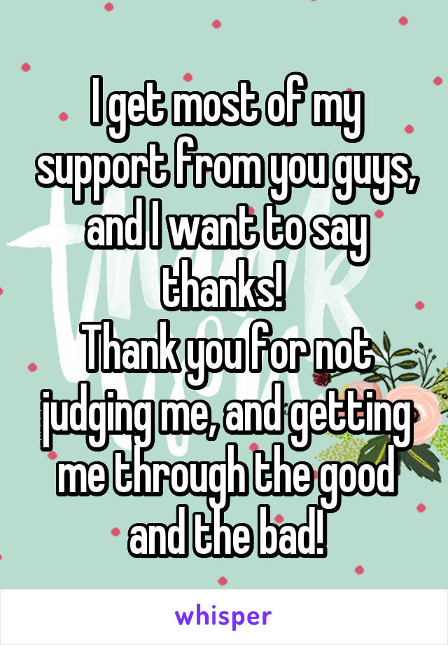 I get most of my support from you guys, and I want to say thanks! 
Thank you for not judging me, and getting me through the good and the bad!