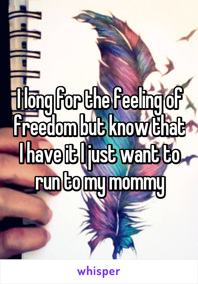 I long for the feeling of freedom but know that I have it I just want to run to my mommy