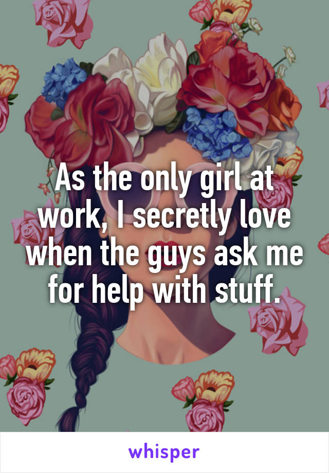 As the only girl at work, I secretly love when the guys ask me for help with stuff.