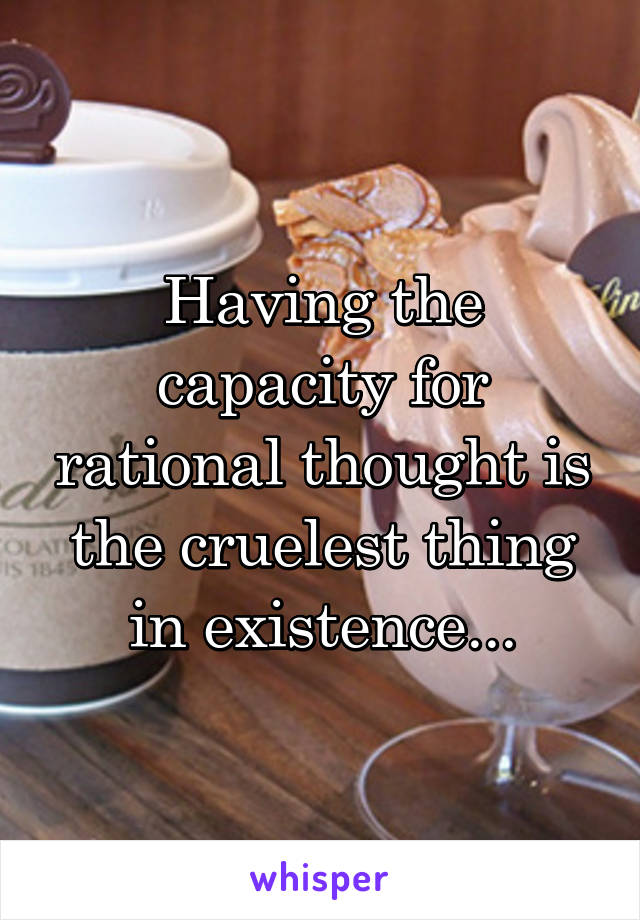 Having the capacity for rational thought is the cruelest thing in existence...