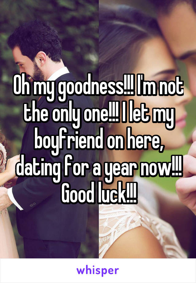 Oh my goodness!!! I'm not the only one!!! I let my boyfriend on here, dating for a year now!!! Good luck!!!