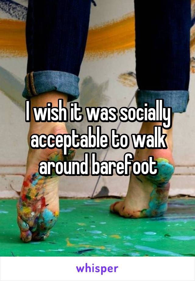 I wish it was socially acceptable to walk around barefoot