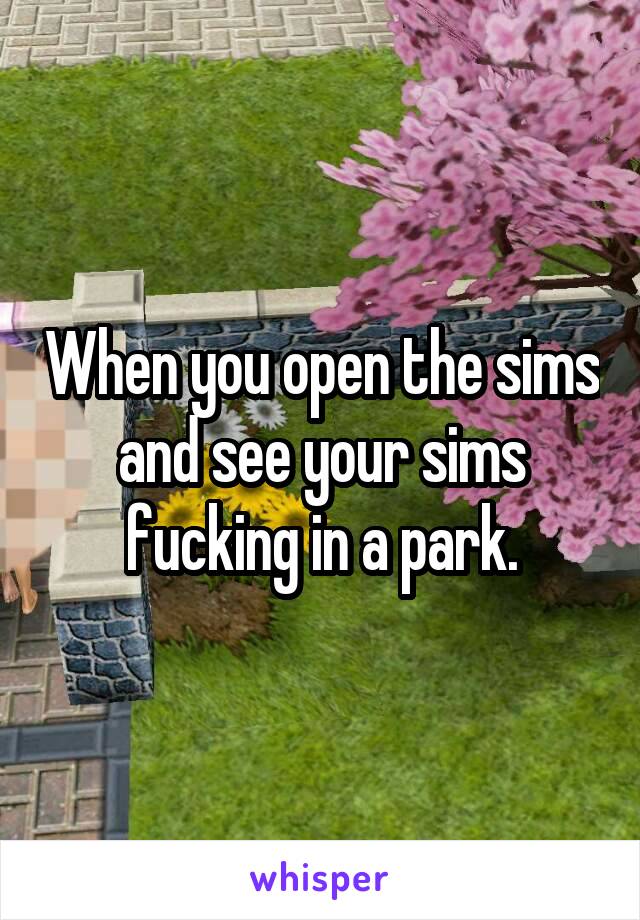 When you open the sims and see your sims fucking in a park.