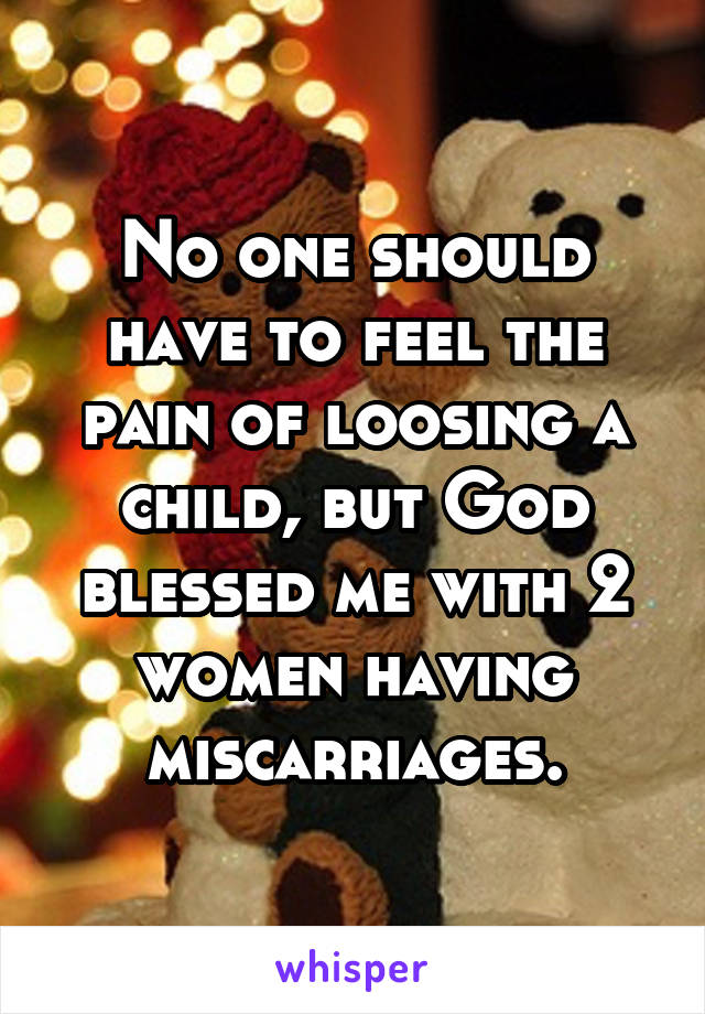 No one should have to feel the pain of loosing a child, but God blessed me with 2 women having miscarriages.