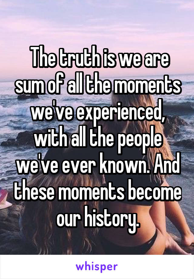  The truth is we are sum of all the moments we've experienced, with all the people we've ever known. And these moments become our history.