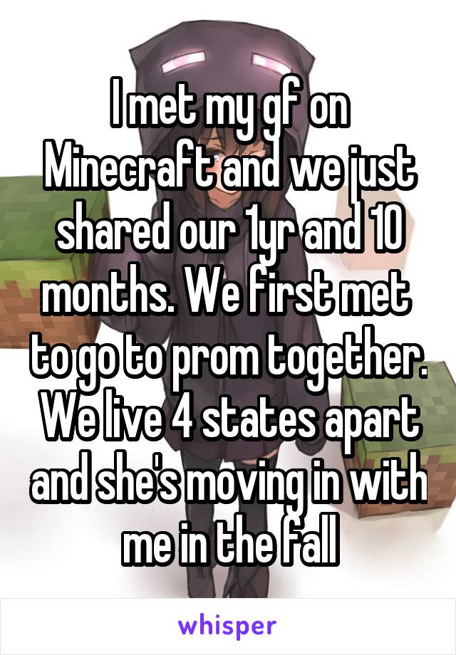 I met my gf on Minecraft and we just shared our 1yr and 10 months. We first met  to go to prom together. We live 4 states apart and she's moving in with me in the fall