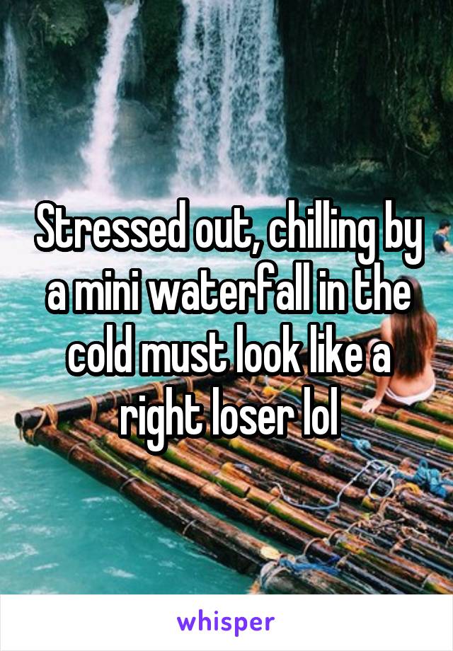 Stressed out, chilling by a mini waterfall in the cold must look like a right loser lol