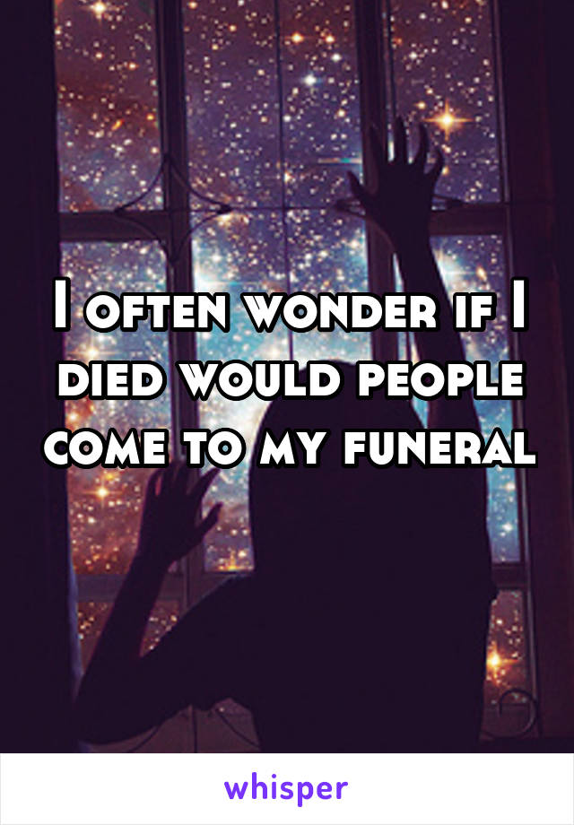 I often wonder if I died would people come to my funeral 