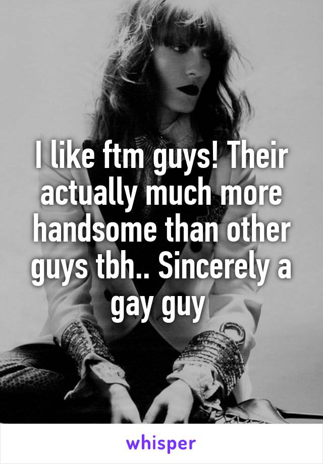 I like ftm guys! Their actually much more handsome than other guys tbh.. Sincerely a gay guy 