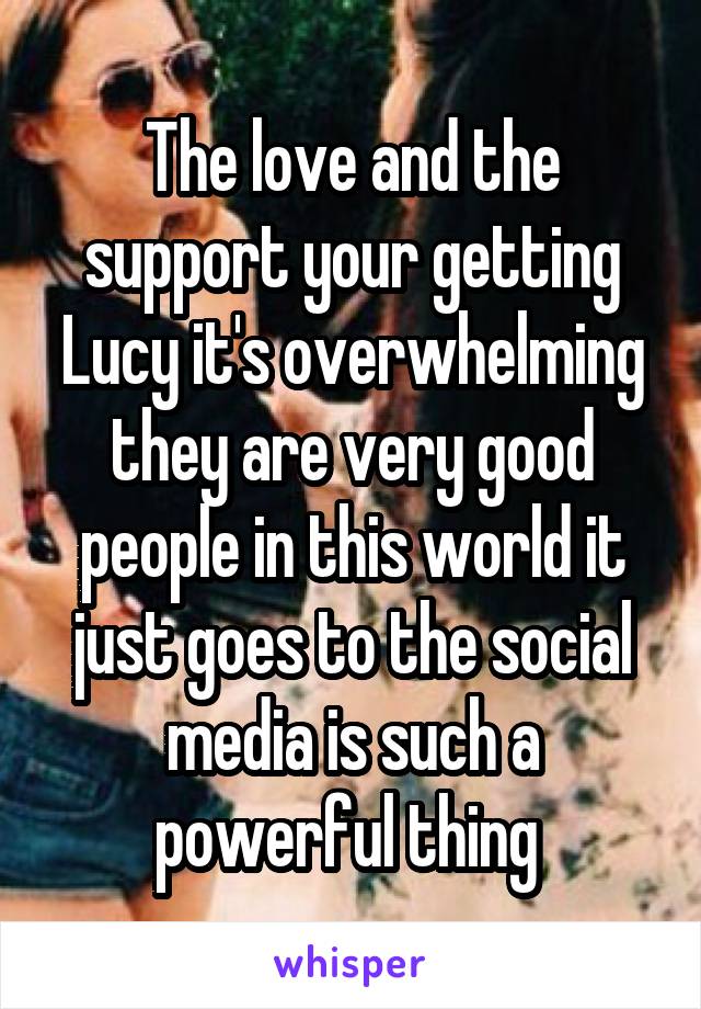 The love and the support your getting Lucy it's overwhelming they are very good people in this world it just goes to the social media is such a powerful thing 