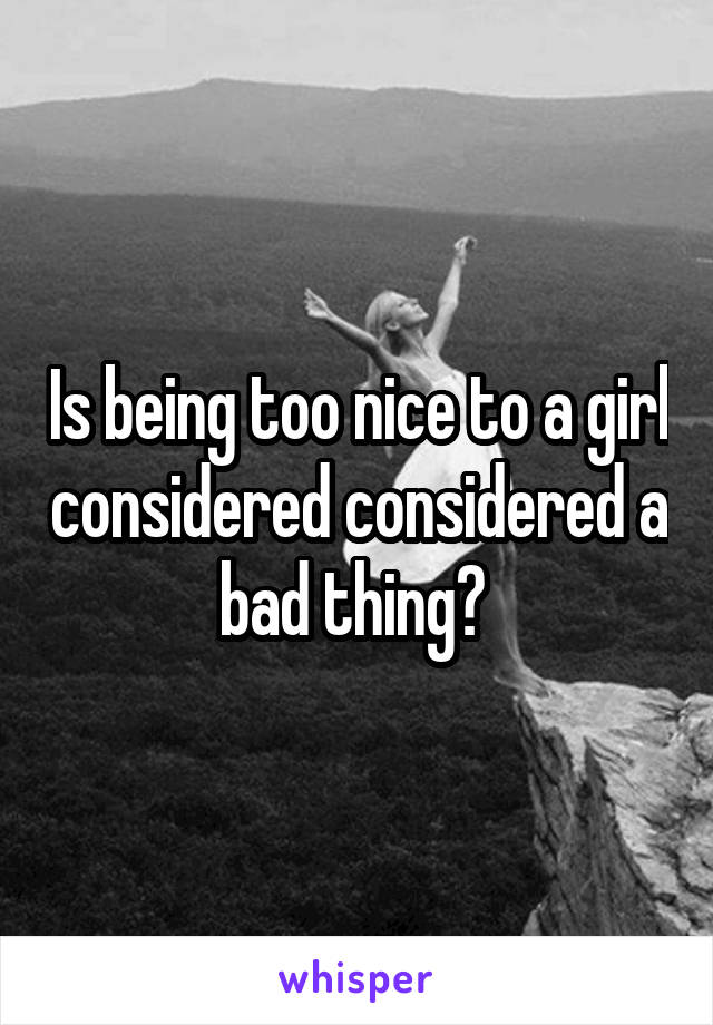 Is being too nice to a girl considered considered a bad thing? 