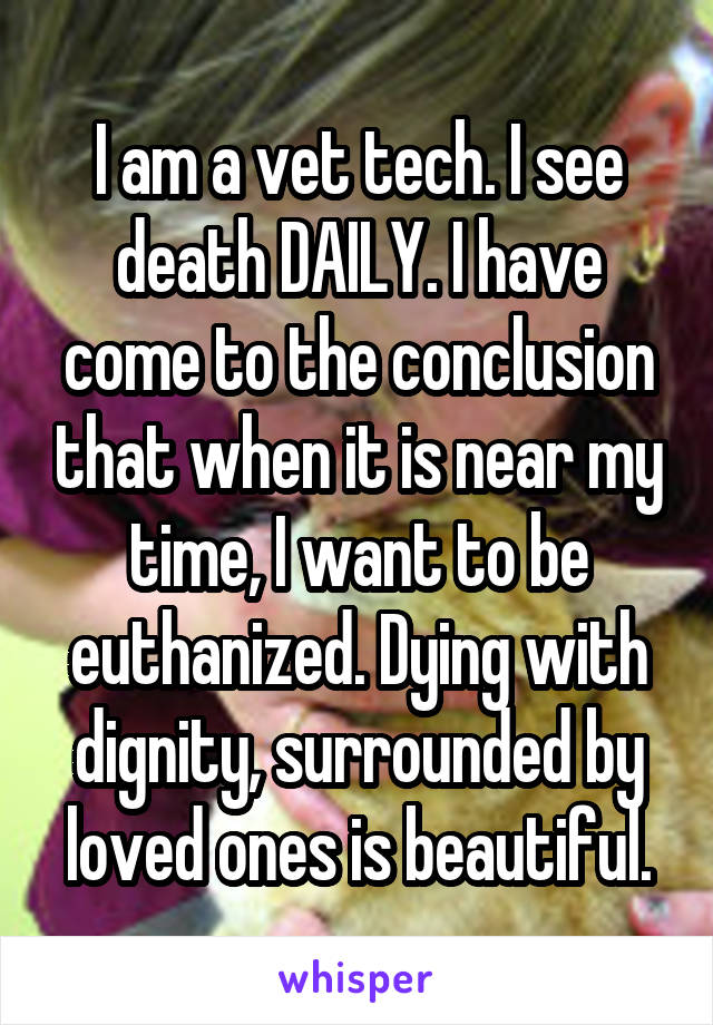 I am a vet tech. I see death DAILY. I have come to the conclusion that when it is near my time, I want to be euthanized. Dying with dignity, surrounded by loved ones is beautiful.