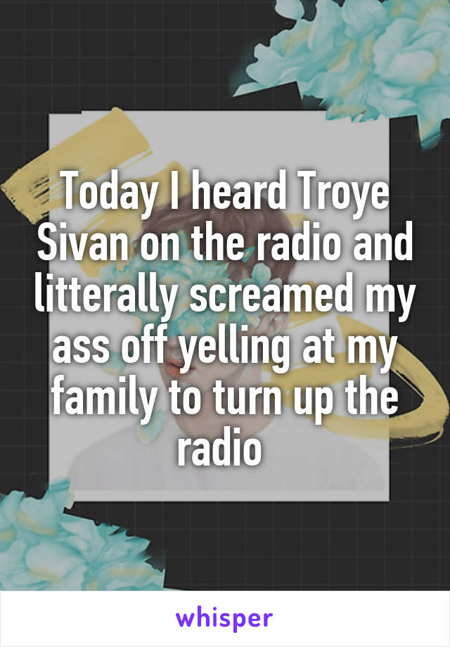 Today I heard Troye Sivan on the radio and litterally screamed my ass off yelling at my family to turn up the radio 