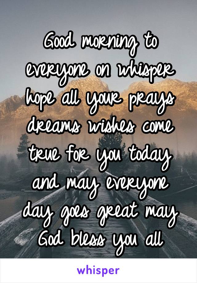 Good morning to everyone on whisper hope all your prays dreams wishes come true for you today and may everyone day goes great may God bless you all