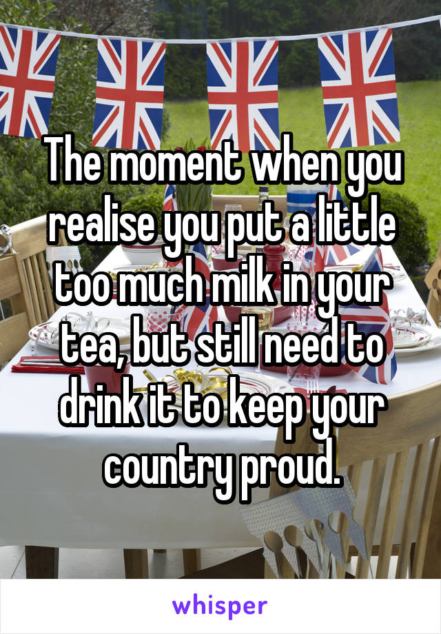 The moment when you realise you put a little too much milk in your tea, but still need to drink it to keep your country proud.