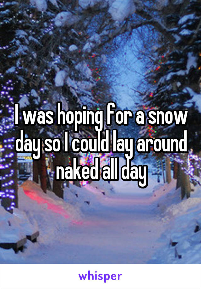 I was hoping for a snow day so I could lay around naked all day