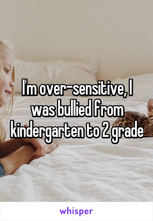 I'm over-sensitive, I was bullied from kindergarten to 2 grade