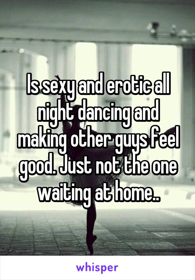 Is sexy and erotic all night dancing and making other guys feel good. Just not the one waiting at home..