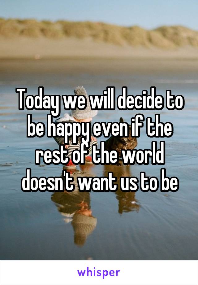 Today we will decide to be happy even if the rest of the world doesn't want us to be