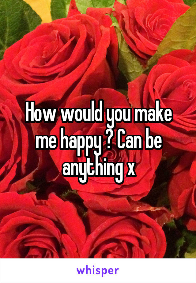 How would you make me happy ? Can be anything x