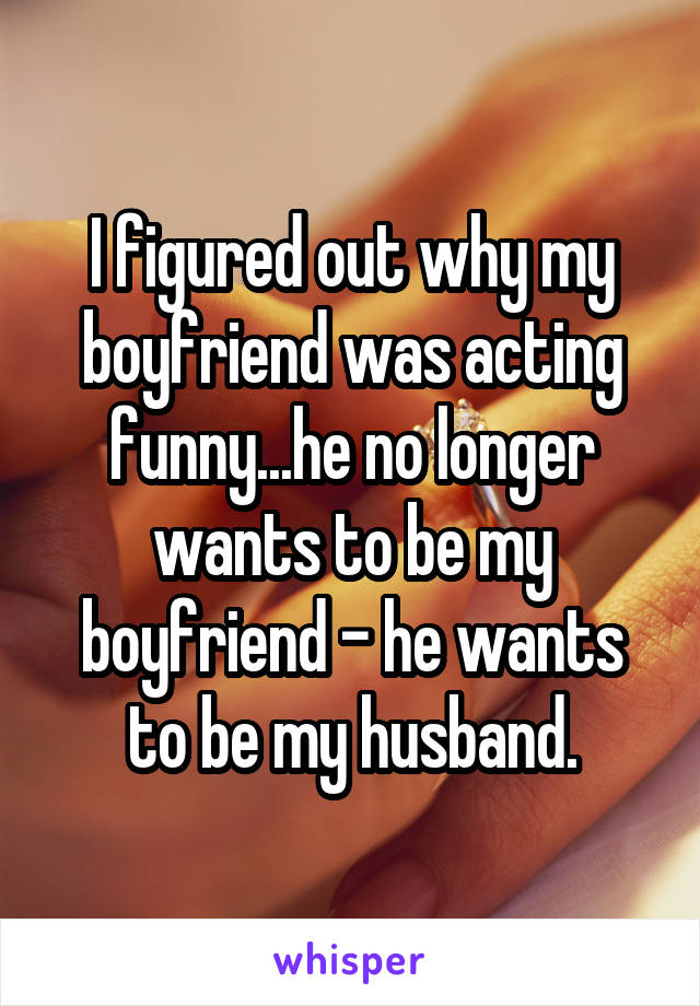 I figured out why my boyfriend was acting funny...he no longer wants to be my boyfriend - he wants to be my husband.