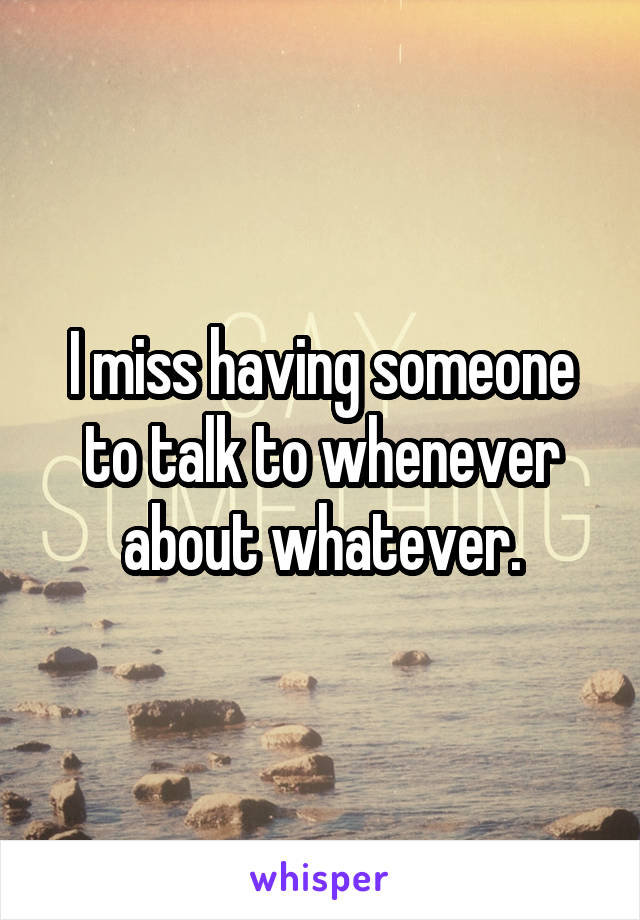 I miss having someone to talk to whenever about whatever.