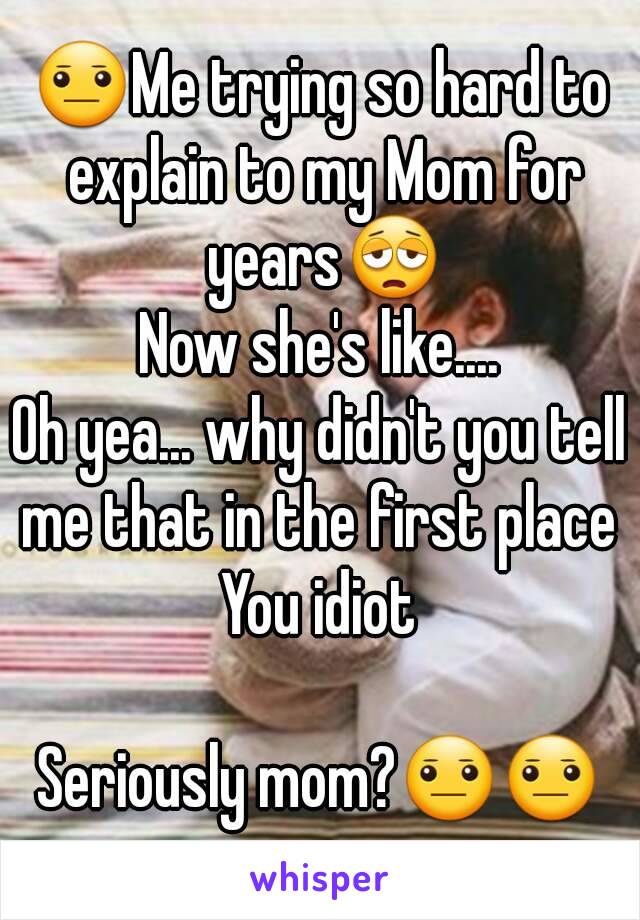 😐Me trying so hard to explain to my Mom for years😩
Now she's like....
Oh yea... why didn't you tell me that in the first place 
You idiot

Seriously mom?😐😐