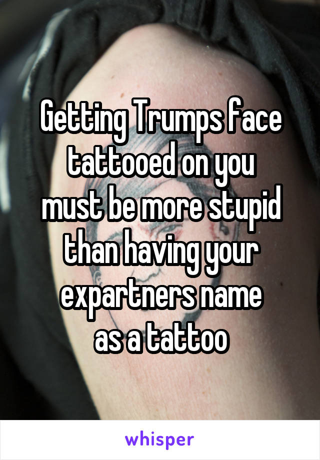 Getting Trumps face
tattooed on you
must be more stupid
than having your expartners name
as a tattoo