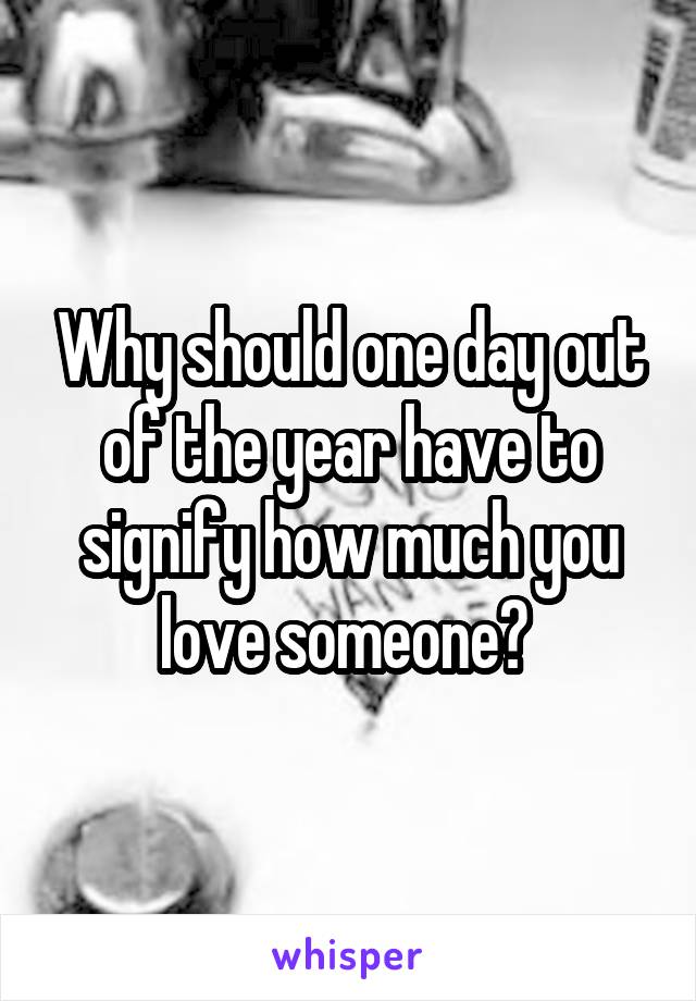 Why should one day out of the year have to signify how much you love someone? 