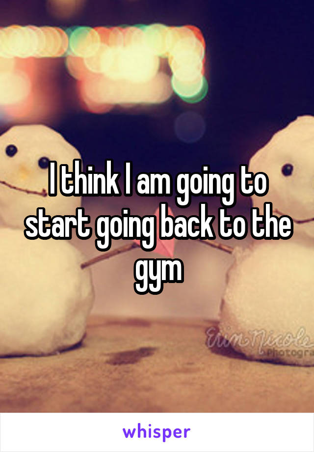 I think I am going to start going back to the gym