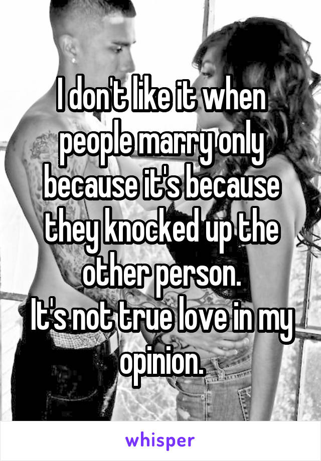 I don't like it when people marry only because it's because they knocked up the other person.
It's not true love in my opinion.