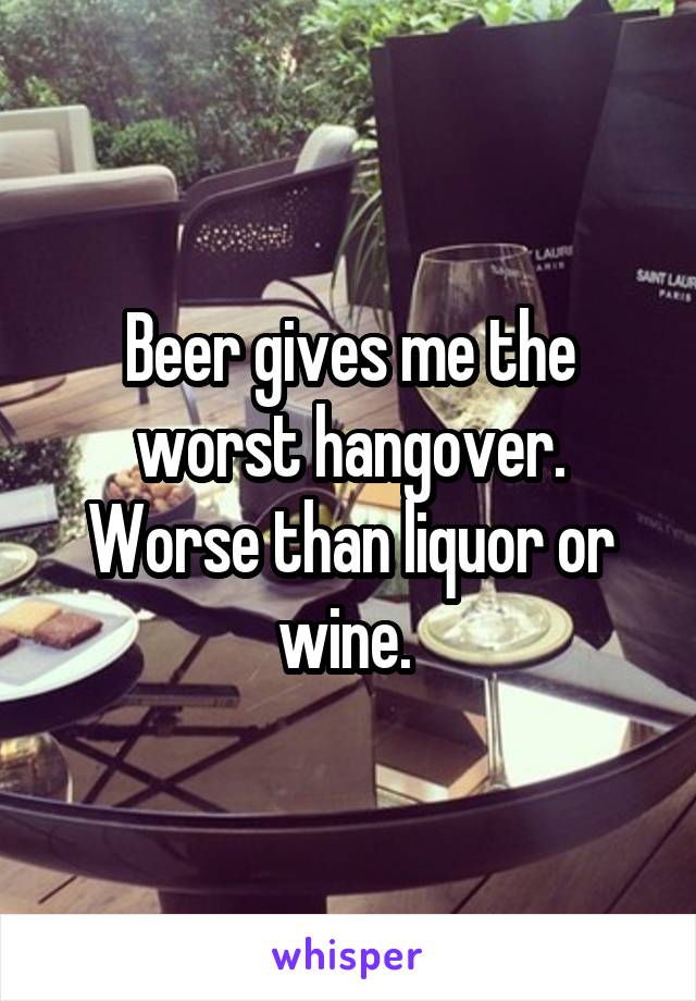 Beer gives me the worst hangover. Worse than liquor or wine. 