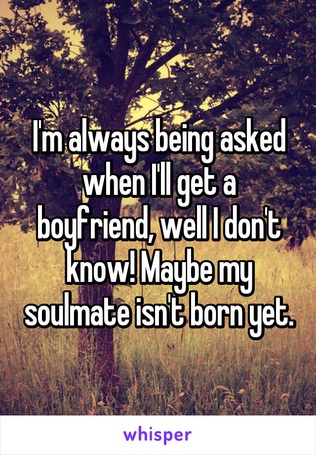 I'm always being asked when I'll get a boyfriend, well I don't know! Maybe my soulmate isn't born yet.