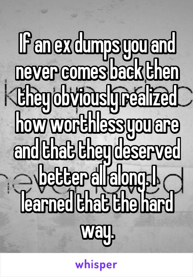 If an ex dumps you and never comes back then they obviously realized how worthless you are and that they deserved better all along. I learned that the hard way.