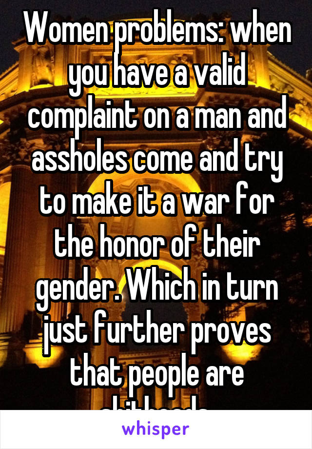 Women problems: when you have a valid complaint on a man and assholes come and try to make it a war for the honor of their gender. Which in turn just further proves that people are shitheads.