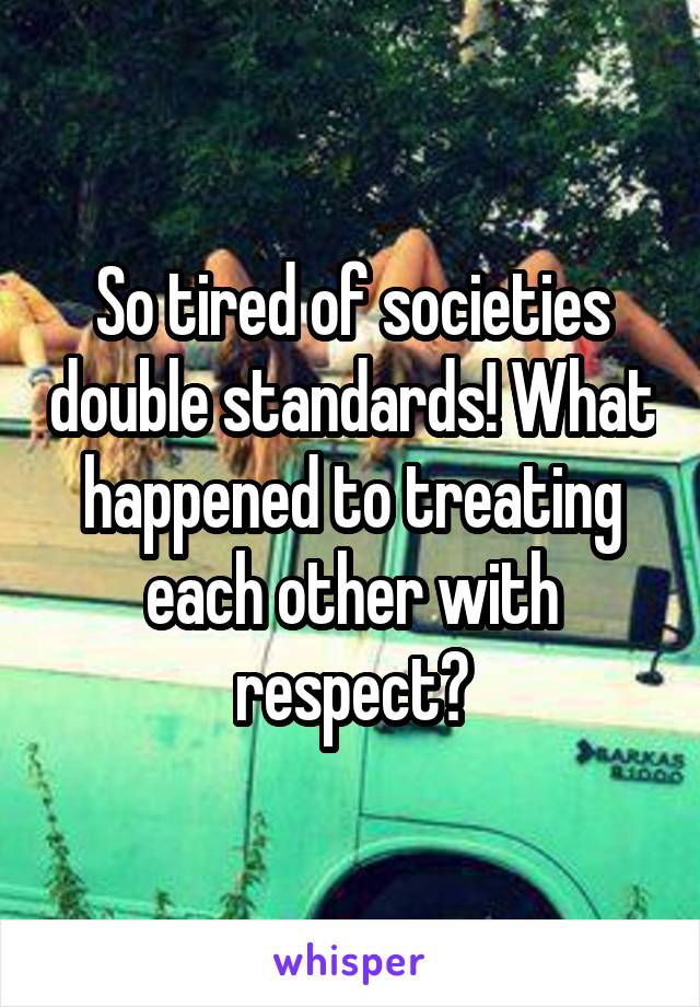 So tired of societies double standards! What happened to treating each other with respect?