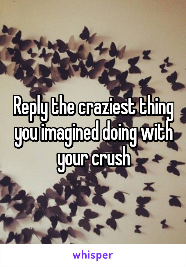 Reply the craziest thing you imagined doing with your crush