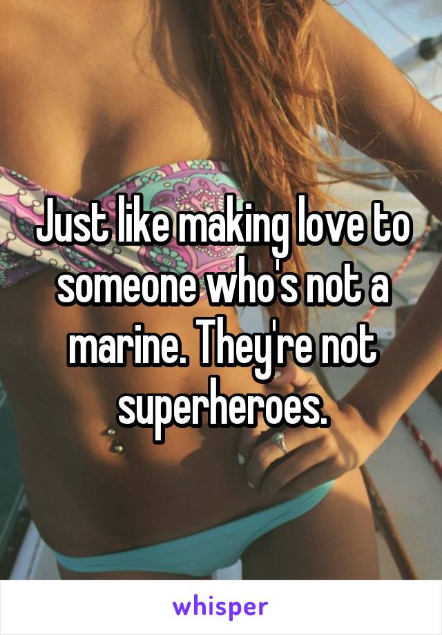 Just like making love to someone who's not a marine. They're not superheroes.