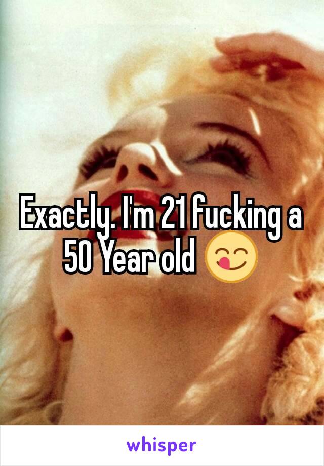 Exactly. I'm 21 fucking a 50 Year old 😋