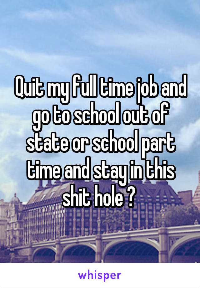 Quit my full time job and go to school out of state or school part time and stay in this shit hole ? 