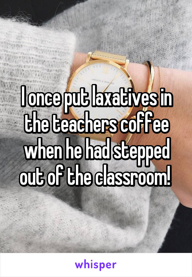 I once put laxatives in the teachers coffee when he had stepped out of the classroom! 